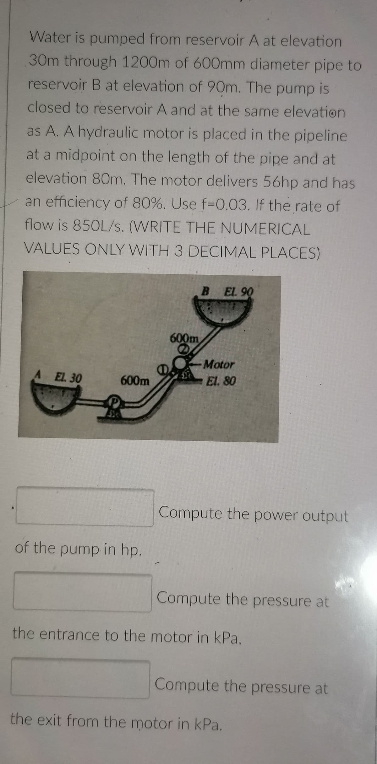 Water is pumped from reservoir A at elevation
30m through 1200m of 600mm diameter pipe to
reservoir B at elevation of 90m. The pump is
closed to reservoir A and at the same elevation
as A. A hydraulic motor is placed in the pipeline
at a midpoint on the length of the pipe and at
elevation 80m. The motor delivers 56hp and has
an efficiency of 80%. Use f-0.03. If the rate of
flow is 850L/s. (WRITE THE NUMERICAL
VALUES ONLY WITH 3 DECIMAL PLACES)
B EL 90
Motor
A EL. 30
El. 80
Compute the power output
of the pump in hp.
Compute the pressure at
the entrance to the motor in kPa.
Compute the pressure at
the exit from the motor in kPa.
600m
600m
