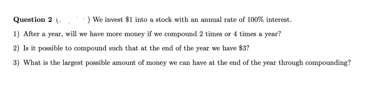 Question 2
) We invest $1 into a stock with an annual rate of 100% interest.
1) After a year, will we have more money if we compound 2 times or 4 times a year?
2) Is it possible to compound such that at the end of the year we have $3?
3) What is the largest possible amount of money we can have at the end of the year through compounding?
