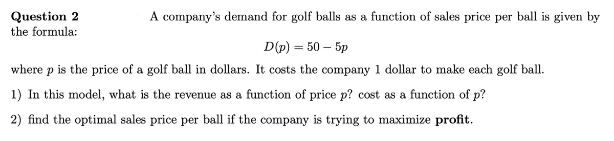 A company's demand for golf balls as a function of sales price per ball is given by
Question 2
the formula:
D(p) — 50 — 5р
where
is the price of a golf ball in dollars. It costs the company 1 dollar to make each golf ball.
1) In this model, what is the revenue as a function of price p? cost as a function of p?
2) find the optimal sales price per ball if the company is trying to maximize profit.
