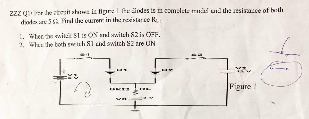 Zzz Q1/ For the circuit shown in figure 1 the diodes is in complete model and the resistance of both
diodes are 5 2. Find the current in the resistance RL:
1. When the switch S1 is ON and switch S2 is OFF.
2. When the both switch S1 and switch S2 are ON
D1
D2
Figure 1
RL
3 V
V3
