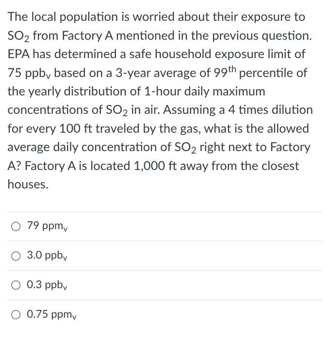 The local population is worried about their exposure to
SO2 from Factory A mentioned in the previous question.
EPA has determined a safe household exposure limit of
75 ppb, based on a 3-year average of 99th percentile of
the yearly distribution of 1-hour daily maximum
concentrations of SO2 in air. Assuming a 4 times dilution
for every 100 ft traveled by the gas, what is the allowed
average daily concentration of SO2 right next to Factory
A? Factory A is located 1,000 ft away from the closest
houses.
O 79 ppm,
O 3.0 ppbv
0.3 ppby
O 0.75 ppmy
