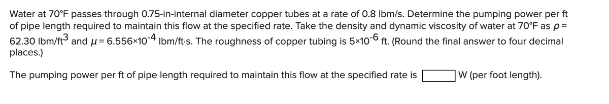 Water at 70°F passes through 0.75-in-internal diameter copper tubes at a rate of 0.8 Ibm/s. Determine the pumping power per ft
of pipe length required to maintain this flow at the specified rate. Take the density and dynamic viscosity of water at 70°F as p=
62.30 Ibm/ft and u= 6.556×104 Ibm/ft-s. The roughness of copper tubing is 5x10° ft. (Round the final answer to four decimal
places.)
The pumping power per ft of pipe length required to maintain this flow at the specified rate is
W (per foot length).
