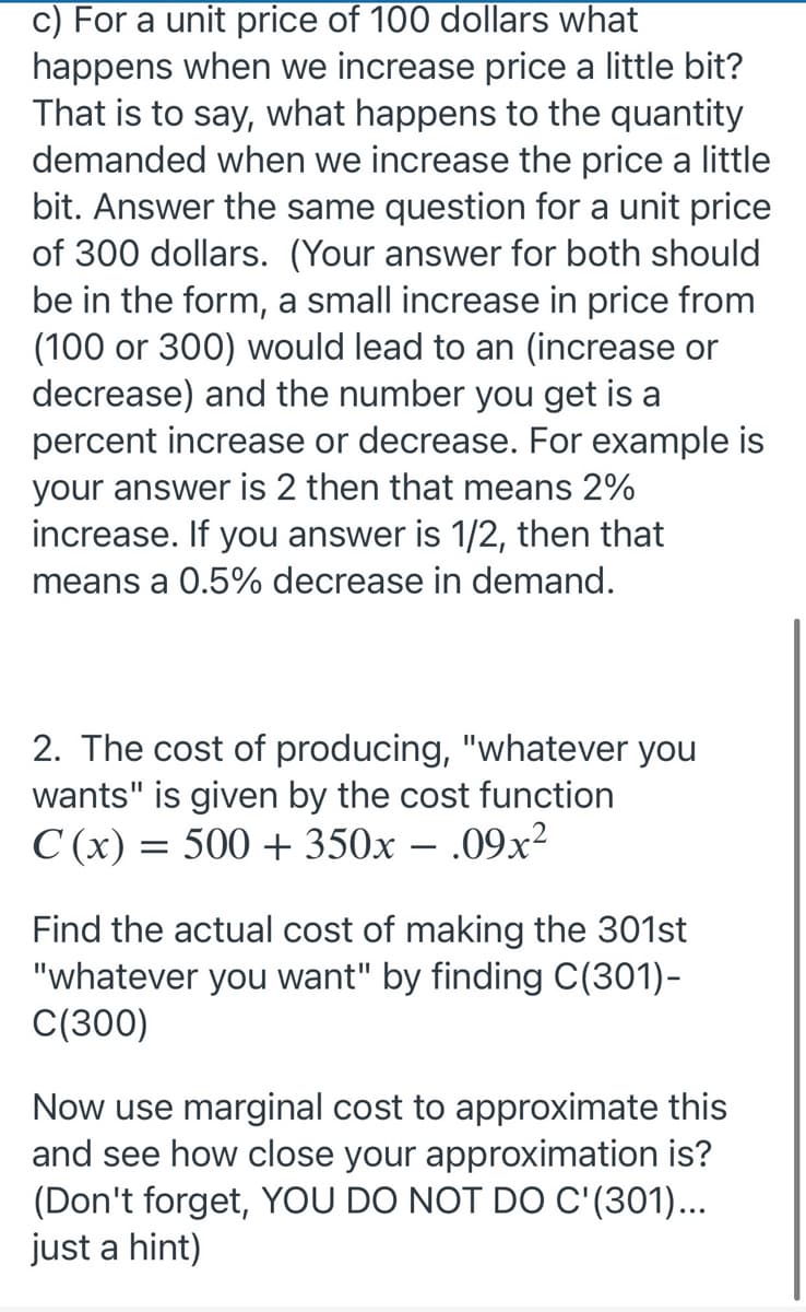 c) For a unit price of 100 dollars what
happens when we increase price a little bit?
That is to say, what happens to the quantity
demanded when we increase the price a little
bit. Answer the same question for a unit price
of 300 dollars. (Your answer for both should
be in the form, a small increase in price from
(100 or 300) would lead to an (increase or
decrease) and the number you get is a
percent increase or decrease. For example is
your answer is 2 then that means 2%
increase. If you answer is 1/2, then that
means a 0.5% decrease in demand.
2. The cost of producing, "whatever you
wants" is given by the cost function
C (x) = 500 + 350x – .09x²
Find the actual cost of making the 301st
"whatever you want" by finding C(301)-
C(300)
Now use marginal cost to approximate this
and see how close your approximation is?
(Don't forget, YOU DO NOT DO C'(301)...
just a hint)
