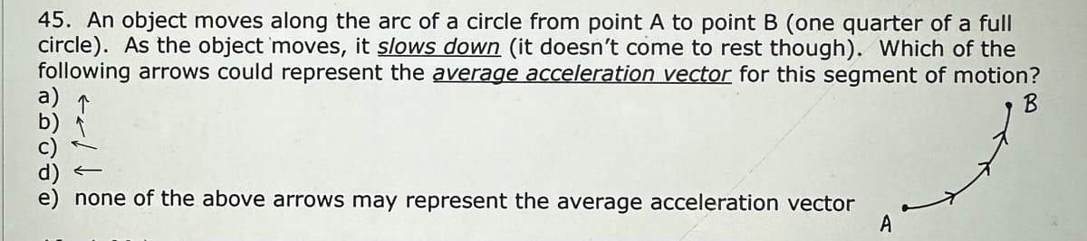 45. An object moves along the arc of a circle from point A to point B (one quarter of a full
circle). As the object moves, it slows down (it doesn't come to rest though). Which of the
following arrows could represent the average acceleration vector for this segment of motion?
←
none of the above arrows may represent the average acceleration vector
A