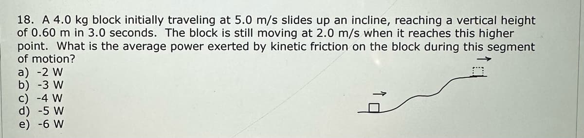 18. A 4.0 kg block initially traveling at 5.0 m/s slides up an incline, reaching a vertical height
of 0.60 m in 3.0 seconds. The block is still moving at 2.0 m/s when it reaches this higher
point. What is the average power exerted by kinetic friction on the block during this segment
of motion?
a) -2 W
b) -3 W
c) -4 W
d) -5 W
e) -6 W