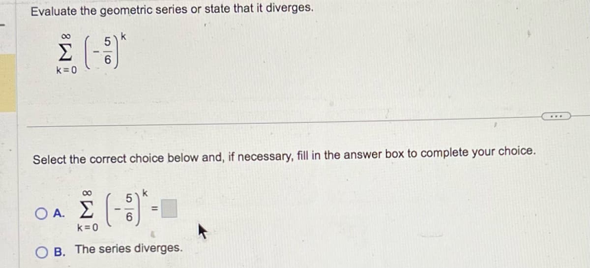 Evaluate the geometric series or state that it diverges.
Σ (1)
6
k = 0
k
Select the correct choice below and, if necessary, fill in the answer box to complete your choice.
Ο.Α.Σ. (-5)
π
6
<=0
B. The series diverges.