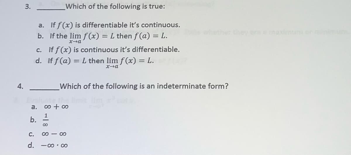 3.
Which of the following is true:
a. If f(x) is differentiable it's continuous.
b. If the lim f(x) = L then f (a) = L.
whether they ermnaxim en min
X-a
c. If f(x) is continuous it's differentiable.
d. If f (a) = L then lim f (x) = L.
4.
Which of the following is an indeterminate form?
a.
0 + 00
С.
00 - 00
d.
-00.00
8 -18 8
b.
