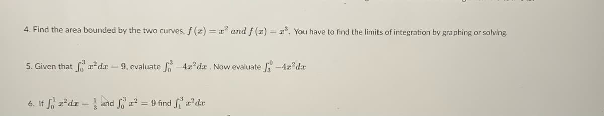 4. Find the area bounded by the two curves, f (x) = x² and f (x) = x³. You have to find the limits of integration by graphing or solving.
5. Given that f x²dx = 9, evaluate
-4x?dx . Now evaluate -4x2dx
6. If fo a? dæ = and fo a = 9 find S a²dx
