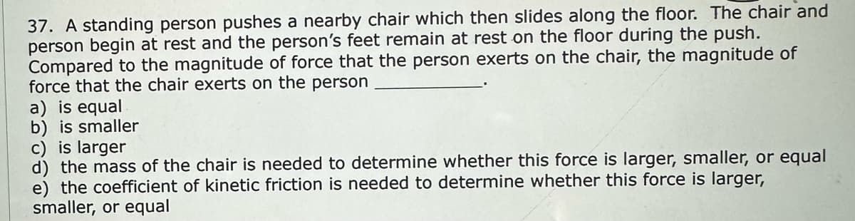 37. A standing person pushes a nearby chair which then slides along the floor. The chair and
person begin at rest and the person's feet remain at rest on the floor during the push.
Compared to the magnitude of force that the person exerts on the chair, the magnitude of
force that the chair exerts on the person
a) is equal
b) is smaller
c) is larger
d) the mass of the chair is needed to determine whether this force is larger, smaller, or equal
e) the coefficient of kinetic friction is needed to determine whether this force is larger,
smaller, or equal