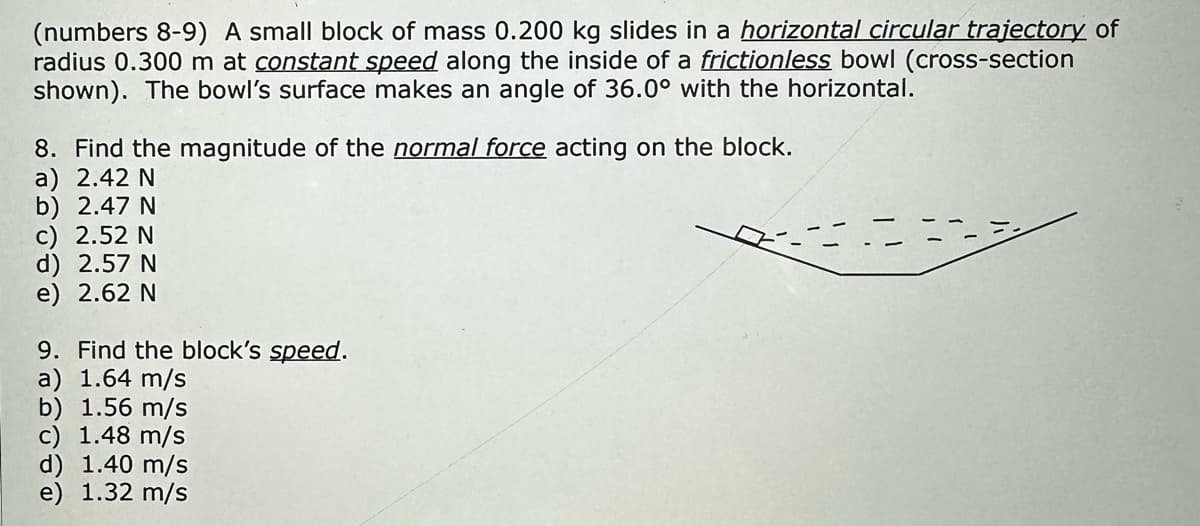 (numbers 8-9) A small block of mass 0.200 kg slides in a horizontal circular trajectory of
radius 0.300 m at constant speed along the inside of a frictionless bowl (cross-section
shown). The bowl's surface makes an angle of 36.0° with the horizontal.
8. Find the magnitude of the normal force acting on the block.
a) 2.42 N
b) 2.47 N
c) 2.52 N
d) 2.57 N
e) 2.62 N
9. Find the block's speed.
a) 1.64 m/s
b) 1.56 m/s
c) 1.48 m/s
d) 1.40 m/s
e) 1.32 m/s