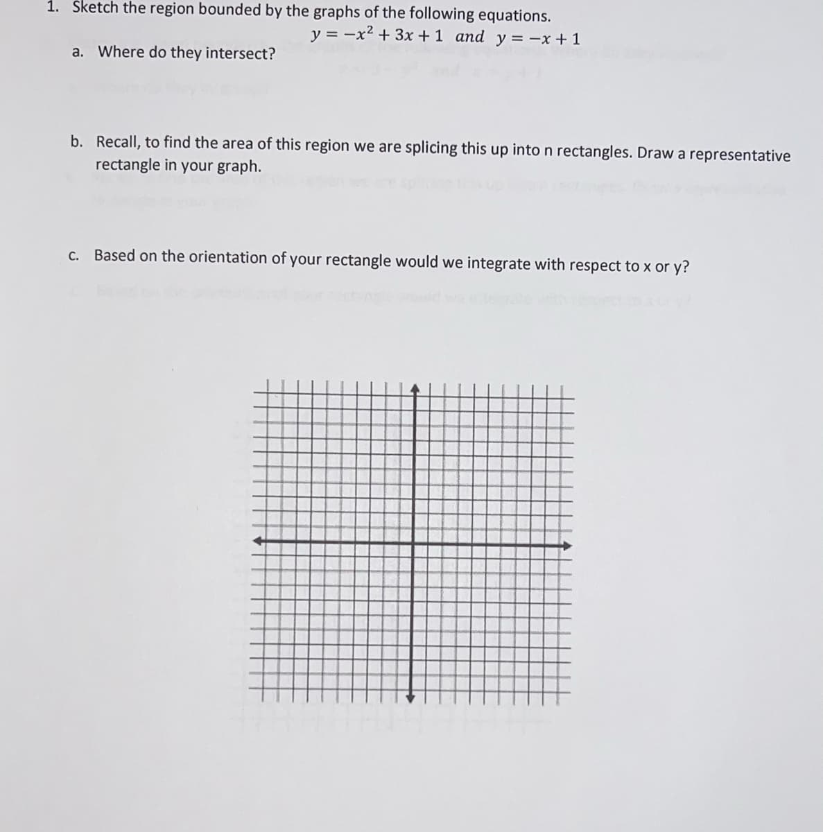 1. Šketch the region bounded by the graphs of the following equations.
y = -x2 +3x +1 and y = -x + 1
a. Where do they intersect?
b. Recall, to find the area of this region we are splicing this up into n rectangles. Draw a representative
rectangle in your graph.
C. Based on the orientation of your rectangle would we integrate with respect to x or y?
