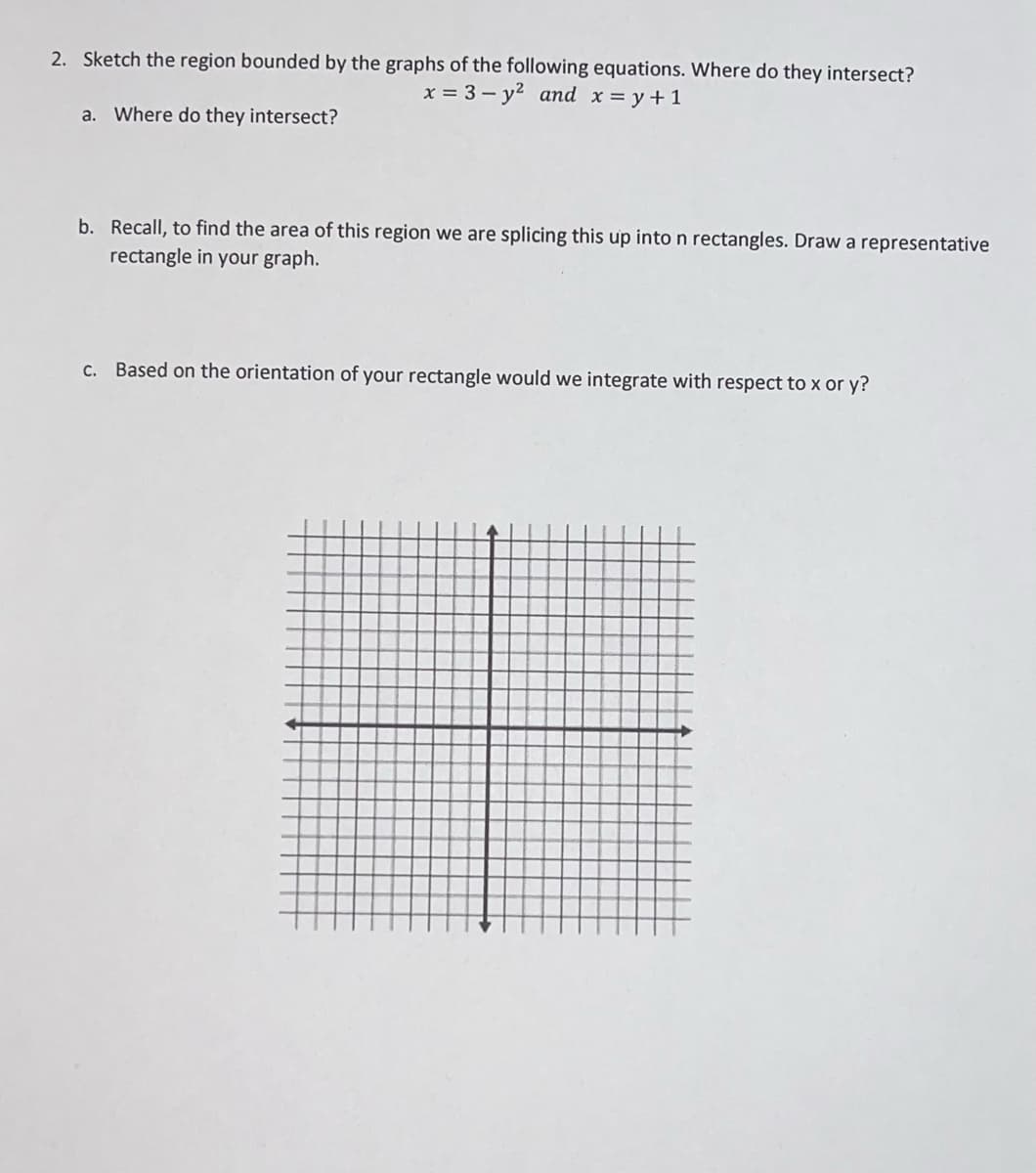 2. Sketch the region bounded by the graphs of the following equations. Where do they intersect?
x = 3 – y2 and x = y +1
a. Where do they intersect?
b. Recall, to find the area of this region we are splicing this up into n rectangles. Draw a representative
rectangle in your graph.
c. Based on the orientation of your rectangle would we integrate with respect to x or y?
