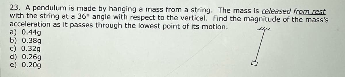 23. A pendulum is made by hanging a mass from a string. The mass is released from rest
with the string at a 36° angle with respect to the vertical. Find the magnitude of the mass's
acceleration as it passes through the lowest point of its motion.
a) 0.44g
b) 0.38g
c) 0.32g
d) 0.26g
e) 0.20g