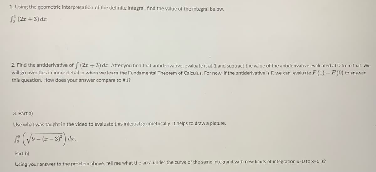 1. Using the geometric interpretation of the definite integral, find the value of the integral below.
So (2x + 3) dx
2. Find the antiderivative of f (2x +3) dx After you find that antiderivative, evaluate it at 1 and subtract the value of the antiderivative evaluated at 0 from that. We
will go over this in more detail in when we learn the Fundamental Theorem of Calculus. For now, if the antiderivative is F, we can evaluate F (1) – F (0) to answer
this question. How does your answer compare to #1?
3. Part a)
Use what was taught in the video to evaluate this integral geometrically. It helps to draw a picture.
9 – (x – 3)2 ) dx.
Part b)
Using your answer to the problem above, tell me what the area under the curve of the same integrand with new limits of integration x=0 to x=6 is?
