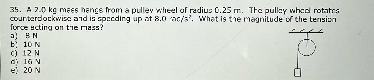 35. A 2.0 kg mass hangs from a pulley wheel of radius 0.25 m. The pulley wheel rotates
and is speeding up at 8.0 rad/s². What is the magnitude of the tension
force acting on the mass?
counterclockwise
a) 8 N
b) 10 N
c) 12 N
d) 16 N
e) 20 N
0