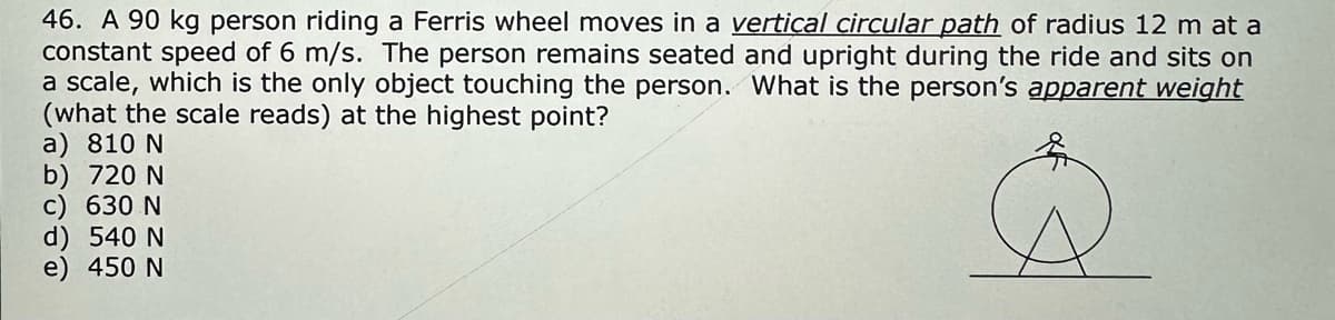 46. A 90 kg person riding a Ferris wheel moves in a vertical circular path of radius 12 m at a
constant speed of 6 m/s. The person remains seated and upright during the ride and sits on
a scale, which is the only object touching the person. What is the person's apparent weight
(what the scale reads) at the highest point?
a) 810 N
b) 720 N
c) 630 N
d) 540 N
e) 450 N
G