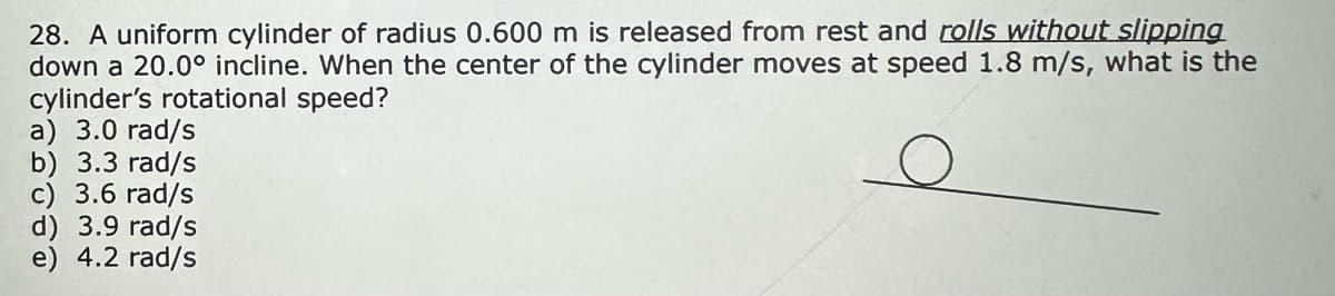 28. A uniform cylinder of radius 0.600 m is released from rest and rolls without slipping
down a 20.0° incline. When the center of the cylinder moves at speed 1.8 m/s, what is the
cylinder's rotational speed?
a) 3.0 rad/s
b) 3.3 rad/s
c) 3.6 rad/s
d) 3.9 rad/s
e) 4.2 rad/s