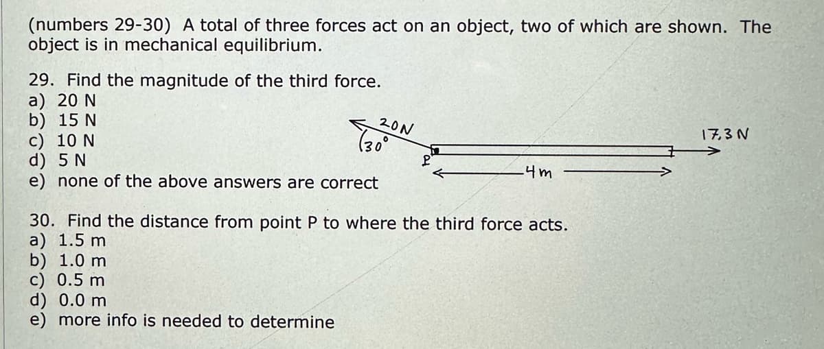 (numbers 29-30) A total of three forces act on an object, two of which are shown. The
object is in mechanical equilibrium.
29. Find the magnitude of the third force.
a) 20 N
b) 15 N
c) 10 N
d) 5 N
e) none of the above answers are correct
20N
d) 0.0 m
e) more info is needed to determine
(30°
←
-4m
30. Find the distance from point P to where the third force acts.
a) 1.5 m
b) 1.0 m
c) 0.5 m
17,3 N