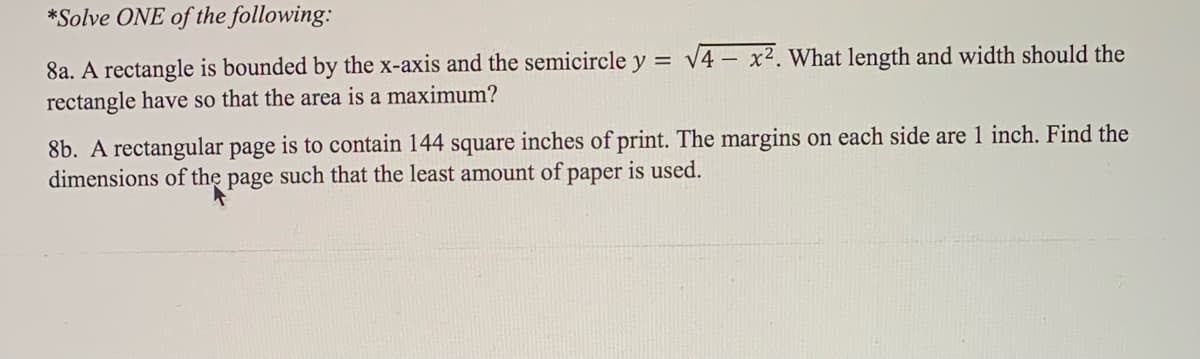 *Solve ONE of the following:
8a. A rectangle is bounded by the x-axis and the semicircle y = \4 – x². What length and width should the
rectangle have so that the area is a maximum?
8b. A rectangular page is to contain 144 square inches of print. The margins on each side are 1 inch. Find the
dimensions of the page such that the least amount of paper is used.
