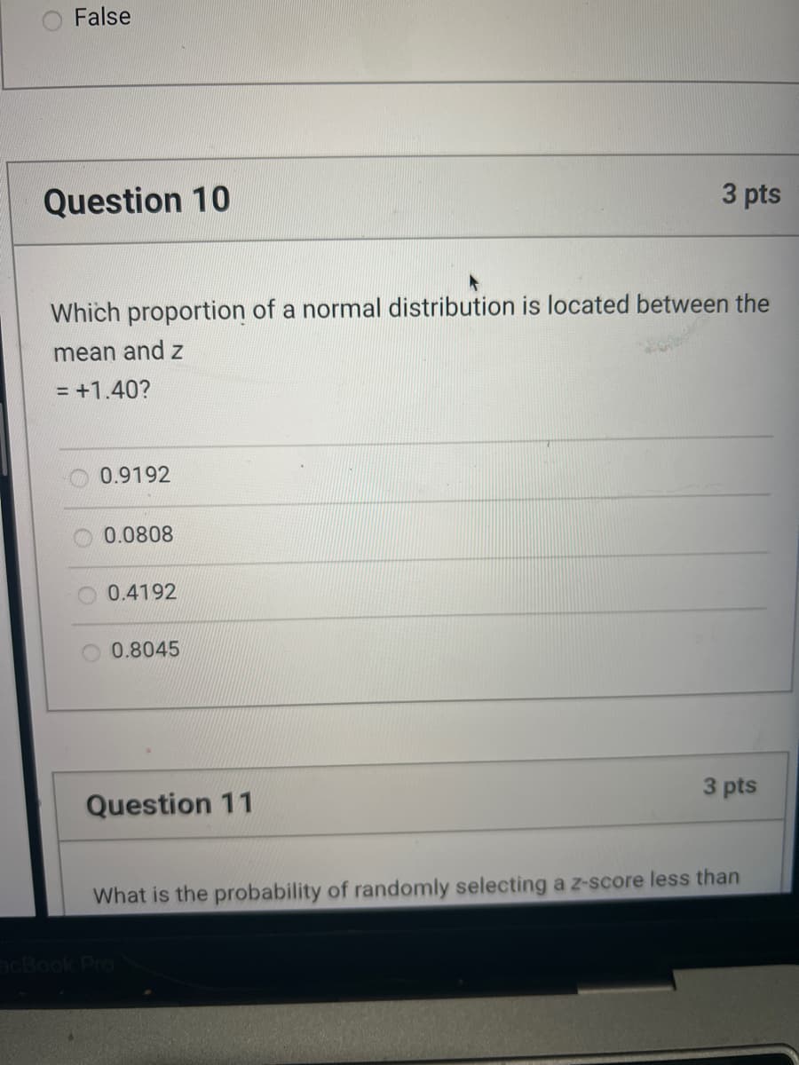 ### Probability and Statistics: Normal Distribution

#### Question 10 (3 points)
**Which proportion of a normal distribution is located between the mean and z = +1.40?**

- 0.9192
- 0.0808
- 0.4192
- 0.8045

This question assesses your understanding of the standard normal distribution and the corresponding z-scores. The standard normal distribution is a key concept in statistics representing a normal distribution with a mean of 0 and a standard deviation of 1. Z-scores help in determining the position of a particular value within this distribution.

#### Question 11 (3 points)
The content of this question is not completely visible in the image provided, so a specific transcription is not possible. 

However, based on general knowledge, questions involving z-scores often ask about the probability of selecting a z-score that is less than, greater than, or between specific values. Understanding the properties of the normal distribution curve and using Z-tables or statistical software can help solve these problems.

---

### Explanation of Graphs or Diagrams
No graphs or diagrams are present in the provided image.

### Additional References
For further information and practice on topics such as normal distribution and z-scores, you can consult sources such as:

- Textbooks on introductory statistics
- Online educational platforms offering courses in probability and statistics
- Statistical software tutorials

Understanding these basic principles will greatly assist in better interpreting and solving problems related to the normal distribution.