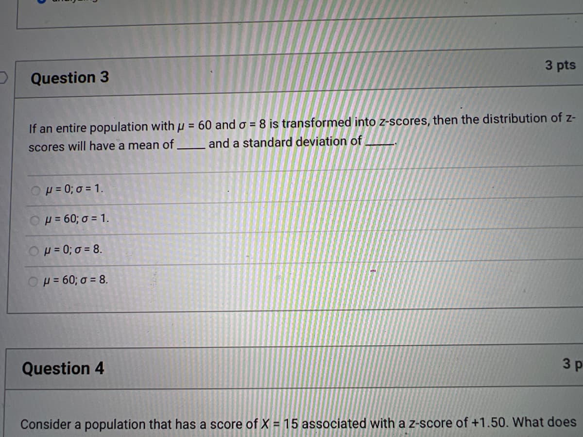 ### Question 3 (3 points)

If an entire population with μ = 60 and σ = 8 is transformed into z-scores, then the distribution of z-scores will have a mean of _____ and a standard deviation of _____.

- [ ] μ = 0; σ = 1
- [ ] μ = 60; σ = 1
- [ ] μ = 0; σ = 8
- [ ] μ = 60; σ = 8

### Question 4 (3 points)

Consider a population that has a score of X = 15 associated with a z-score of +1.50. What does...