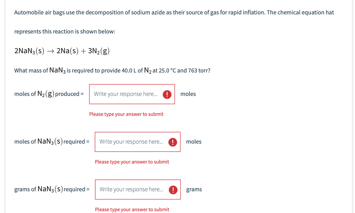 Automobile air bags use the decomposition of sodium azide as their source of gas for rapid inflation. The chemical equation hat
represents this reaction is shown below:
2NaN3 (s) → 2Na(s) + 3N2(g)
What mass of NaN3 is required to provide 40.0L of N2 at 25.0 °C and 763 torr?
moles of N2(g) produced =
Write your response here. !
moles
Please type your answer to submit
moles of NaN3 (Ss) required =
Write your response here.
moles
Please type your answer to submit
grams of NaN3 (s) required =
Write your response here. !
grams
Please type your answer to submit
