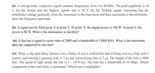 Q1. A non-periodic composite signal contains frequencies from 5 to 40 KHz. The peak amplitude is 10
V for the lowest and the highest signals and is 30 V for the 20-KHz signal. Assuming that the
amplitudes change gradually from the minimum to the maximum and then maximum to the minimum,
draw the frequency spectrum.
Q2. A signal travels from point X to point Y. At point X, the signal power is 100 W. At point Y, the
power is 80 W. What is the attenuation in decibels?
Q3. A line has a signal-to-noise ratio of 2000 and a bandwidth of 12000 KHz. What is the maximum
data rate supported by this line?
Q4: What is the total delay (latency) for a frame of size 6 million bits that is being sent on a link with 5
routers each having a queuing time of 5 us and a processing time of 2 us. The length of the link is 3000
Km. The speed of light inside the link is 2 x 10^8 m/s. The link has a bandwidth of 10 Mbps. Which
component of the total delay is dominant? Which one is negligible?