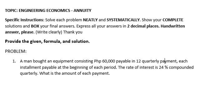 TOPIC: ENGINEERING ECONOMICS - ANNUITY
Specific Instructions: Solve each problem NEATLY and SYSTEMATICALLY. Show your COMPLETE
solutions and BOX your final answers. Express all your answers in 2 decimal places. Handwritten
answer, please. (Write clearly) Thank you
Provide the given, formula, and solution.
PROBLEM:
1. A man bought an equipment consisting Php 60,000 payable in 12 quarterly payment, each
installment payable at the beginning of each period. The rate of interest is 24 % compounded
quarterly. What is the amount of each payment.
