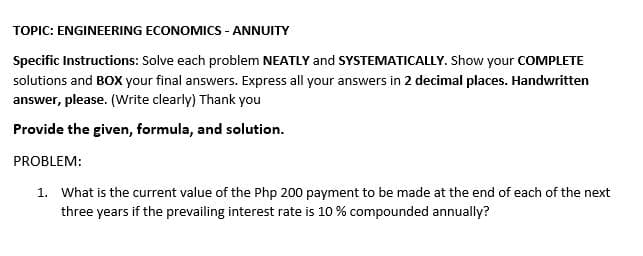 TOPIC: ENGINEERING ECONOMICS - ANNUITY
Specific Instructions: Solve each problem NEATLY and SYSTEMATICALLY. Show your COMPLETE
solutions and BOX your final answers. Express all your answers in 2 decimal places. Handwritten
answer, please. (Write clearly) Thank you
Provide the given, formula, and solution.
PROBLEM:
1. What is the current value of the Php 200 payment to be made at the end of each of the next
three years if the prevailing interest rate is 10 % compounded annually?
