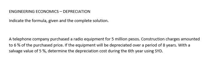 ENGINEERING ECONOMICS – DEPRECIATION
Indicate the formula, given and the complete solution.
A telephone company purchased a radio equipment for 5 million pesos. Construction charges amounted
to 6 % of the purchased price. If the equipment will be depreciated over a period of 8 years. With a
salvage value of 5 %, determine the depreciation cost during the 6th year using SYD.
