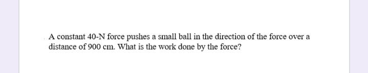 A constant 40-N force pushes a small ball in the direction of the force over a
distance of 900 cm. What is the work done by the force?
