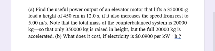 (a) Find the useful power output of an elevator motor that lifts a 350000-g
load a height of 450 cm in 12.0 s, if it also increases the speed from rest to
5.00 m/s. Note that the total mass of the counterbalanced system is 20000
kg-so that only 350000 kg is raised in height, but the full 20000 kg is
accelerated. (b) What does it cost, if electricity is $0.0900 per kW · h ?
