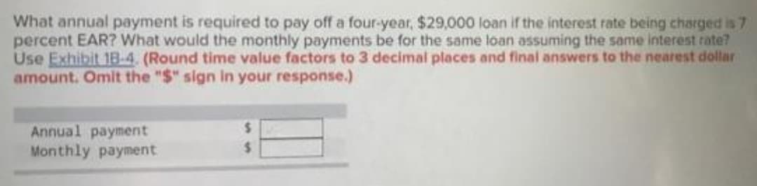 What annual payment is required to pay off a four-year, $29,000 loan if the interest rate being charged is 7
percent EAR? What would the monthly payments be for the same loan assuming the same interest rate?
Use Exhibit 18-4. (Round time value factors to 3 decimal places and final answers to the nearest dollar
amount. Omit the "$" sign in your response.)
Annual payment
Monthly payment
%24
%24
