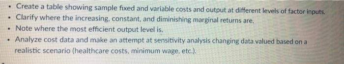 Create a table showing sample fixed and variable costs and output at different levels of factor inputs.
Clarify where the increasing, constant, and diminishing marginal returns are,
• Note where the most efficient output level is.
Analyze cost data and make an attempt at sensitivity analysis changing data.valued based on a
realistic scenario (healthcare costs, minimum wage, etc.).
