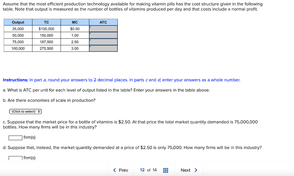 Assume that the most efficient production technology available for making vitamin pills has the cost structure given in the following
table. Note that output is measured as the number of bottles of vitamins produced per day and that costs include a normal profit.
Output
TC
MC
ATC
25,000
$100,000
$0.50
50,000
150,000
1.00
75,000
187,500
2.50
100,000
275.500
3.00
Instructions: In part a, round your answers to 2 decimal places. In parts cand d, enter your answers as a whole number.
a. What is ATC per unit for each level of output listed in the table? Enter your answers in the table above.
b. Are there economies of scale in production?
(Click to select) +
c. Suppose that the market price for a bottle of vitamins is $2.50. At that price the total market quantity demanded is 75,000,000
bottles. How many firms will be in this industry?
] firm(s)
d. Suppose that, instead, the market quantity demanded at a price of $2.50 is only 75,000. How many firms will be in this industry?
7 firm(s)
( Prev
12 of 14
Next >
