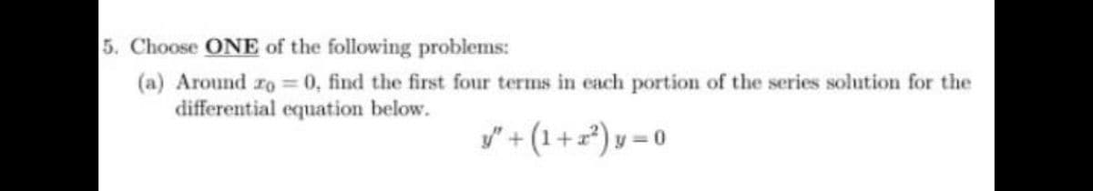 5. Choose ONE of the following problems:
(a) Around ro 0, find the first four terms in each portion of the series solution for the
differential equation below.
y" + (1+=*) y = 0
