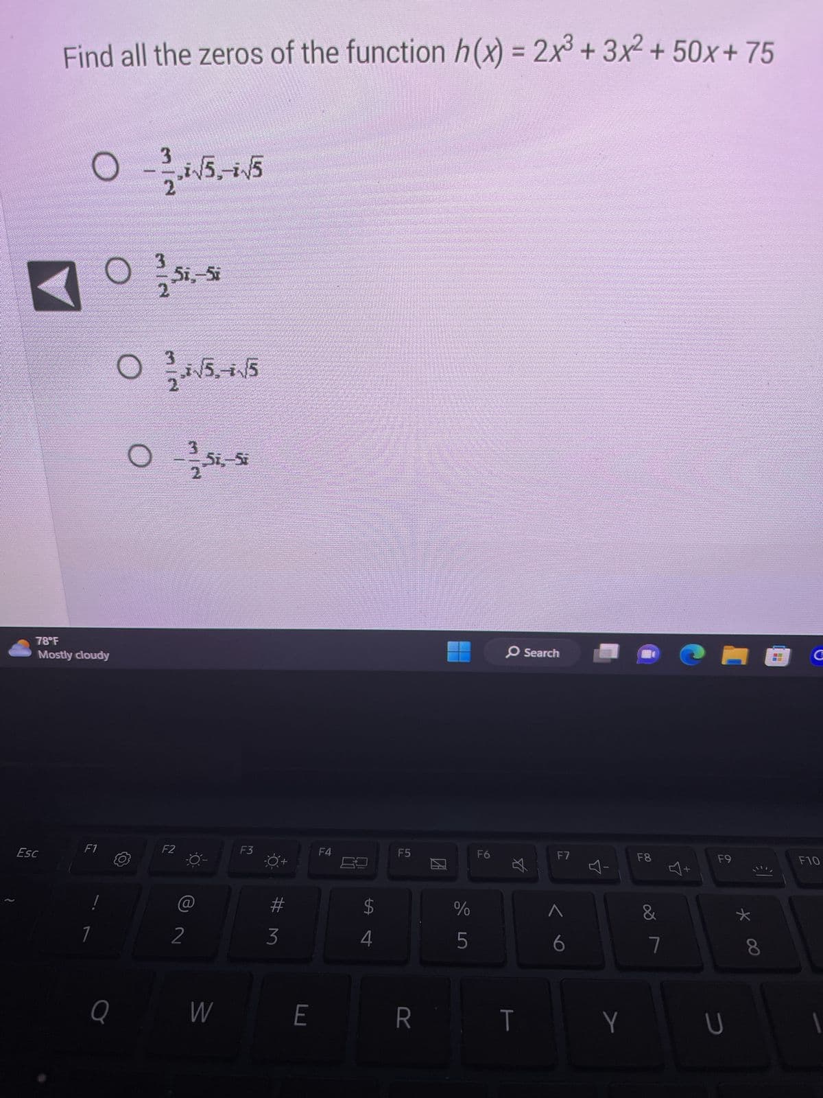 Find all the zeros of the function h(x) = 2x³ + 3x² +50x+75
Esc
3
0 - -/-√5-√5
2
78°F
Mostly cloudy
0 2
F1
Q
0
51,-57
F2
1*√5,-+√/5
2
Si.-Si
W
F3
#M
3
E
F4
LA
$
4
F5
R
с до
%
F6
O Search
T
F7
.:
6
Y
F8
&
7
CHOC
+
F9
U
*
€1
8
F10