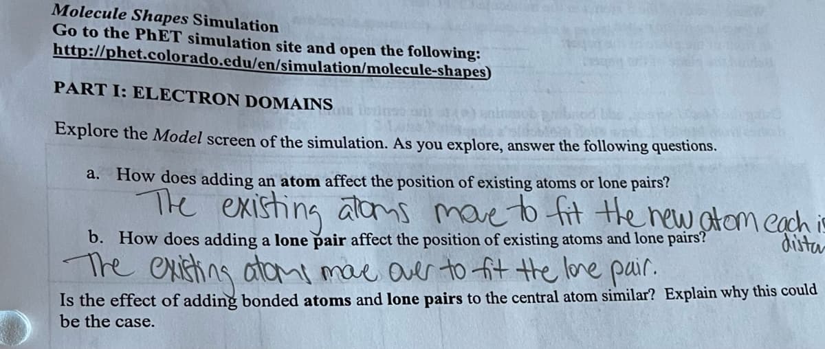 Molecule Shapes Simulation
Go to the PhET simulation site and open the following:
http://phet.colorado.edu/en/simulation/molecule-shapes)
PART I: ELECTRON DOMAINS
Explore the Model screen of the simulation. As you explore, answer the following questions.
a. How does adding an atom affect the position of existing atoms or lone pairs?
The existing atoms move to fit the new atom each is
b. How does adding a lone pair affect the position of existing atoms and lone pairs?
The existing atoms mave over to fit the lone pair.
Is the effect of adding bonded atoms and lone pairs to the central atom similar? Explain why this could
be the case.
