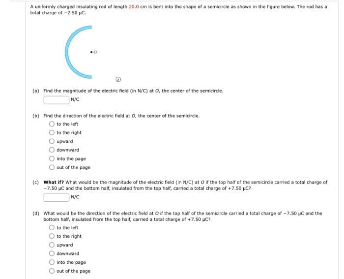 A uniformly charged insulating rod of length 20.0 cm is bent into the shape of a semicircle as shown in the figure below. The rod has a
total charge of -7.50 μC.
C.
0
(a) Find the magnitude of the electric field (in N/C) at O, the center of the semicircle.
N/C
(b) Find the direction of the electric field at O, the center of the semicircle.
to the left
to the right
upward
downward
into the page
out of the page
(c) What if? What would be the magnitude of the electric field (in N/C) at O if the top half of the semicircle carried a total charge of
-7.50 μC and the bottom half, insulated from the top half, carried a total charge of +7.50 µC?
N/C
(d) What would be the direction of the electric field at O if the top half of the semicircle carried a total charge of -7.50 µC and the
bottom half, insulated from the top half, carried a total charge of +7.50 µC?
to the left
to the right
upward
downward
into the page
out of the page