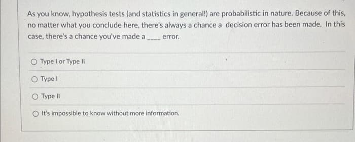 As you know, hypothesis tests (and statistics in general!) are probabilistic in nature. Because of this,
no matter what you conclude here, there's always a chance a decision error has been made. In this
case, there's a chance you've made a
error.
O Type I or Type II
O Type I
Type II
It's impossible to know without more information.