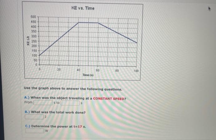 KE (J)
500
450
400
350
300
250
200
150
100
50
0
D
20
KE vs. Time
40
Time (s)
60
C.) Determine the power at t=17 s.
W
80
Use the graph above to answer the following questions.
A.) When was the object traveling at a CONSTANT SPEED?
s to
From
B.) What was the total work done?
100