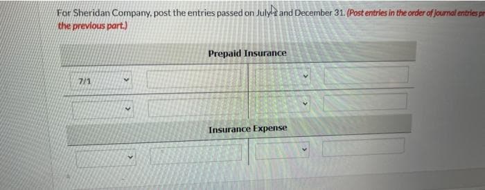 For Sheridan Company, post the entries passed on July and December 31. (Post entries in the order of journal entries pr
the previous part.)
7/1
Prepaid Insurance
Insurance Expense