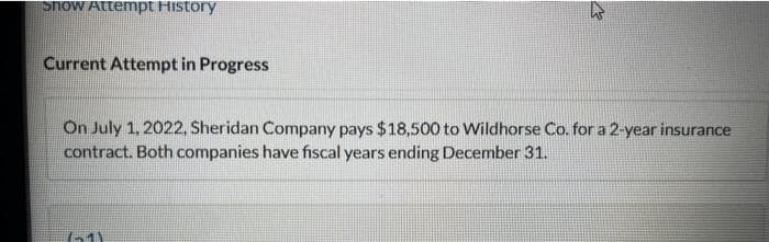 Show Attempt History
Current Attempt in Progress
M
On July 1, 2022, Sheridan Company pays $18,500 to Wildhorse Co. for a 2-year insurance
contract. Both companies have fiscal years ending December 31.
(51)