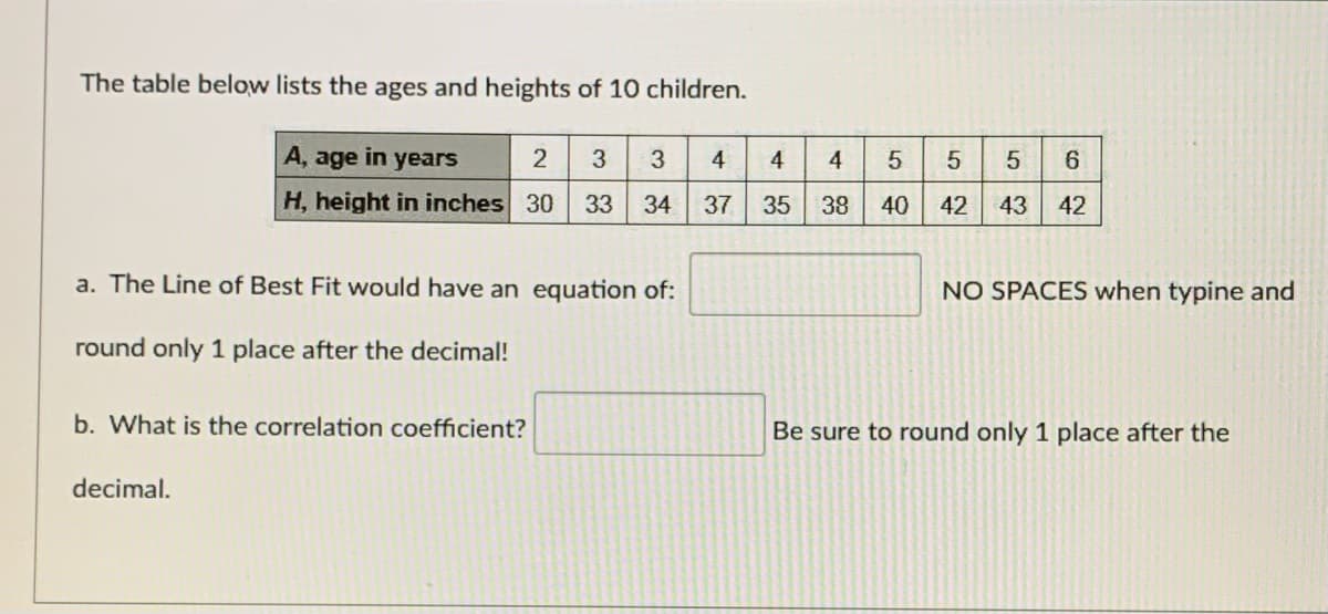 The table below lists the ages and heights of 10 children.
A, age in years
2
4
4
4
6.
H, height in inches 30
33
34
37
35
40
42
43 42
a. The Line of Best Fit would have an equation of:
NO SPACES when typine and
round only 1 place after the decimal!
b. What is the correlation coefficient?
Be sure to round only 1 place after the
decimal.
5.
38
