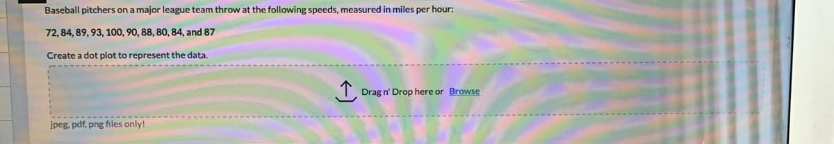 Baseball pitchers on a major league team throw at the following speeds, measured in miles per hour:
72, 84, 89, 93, 100, 90, 88, 80, 84, and 87
Create a dot plot to represent the data.
Drag n' Drop here or Browse
jpeg, pdf, png files only!

