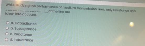 While studying the performance of medium transmission lines, only resistance and
Lof the line are
taken into account.
O a. Capacitance
O b. Susceptance
C. Reactance
O d. Inductance
