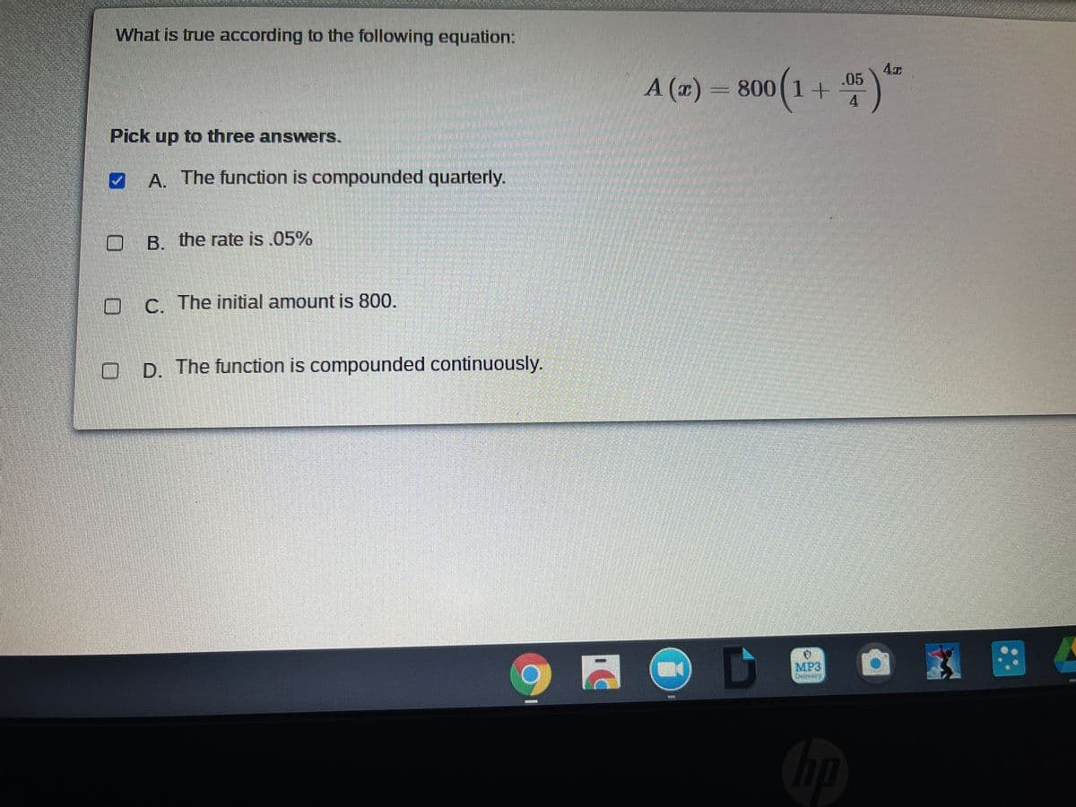 What is true according to the following equation:
.05
A (x) = 800 (1 +
4
Pick up to three answers.
A. The function is compounded quarterly.
B. the rate is .05%
C. The initial amount is 800.
D. The function is compounded continuously.
MP3
