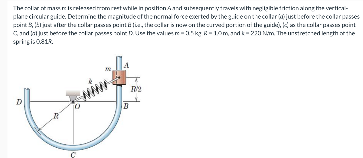 The collar of mass m is released from rest while in position A and subsequently travels with negligible friction along the vertical-
plane circular guide. Determine the magnitude of the normal force exerted by the guide on the collar (a) just before the collar passes
point B, (b) just after the collar passes point B (i.e., the collar is now on the curved portion of the guide), (c) as the collar passes point
C, and (d) just before the collar passes point D. Use the values m = 0.5 kg, R = 1.0 m, and k = 220 N/m. The unstretched length of the
%3D
spring is 0.81R.
А
R/2
D
R'
C
