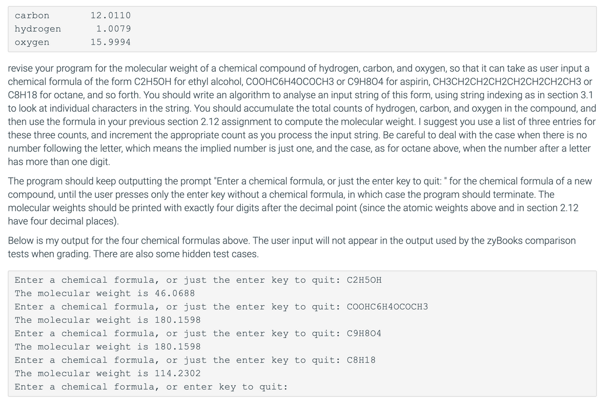 carbon
12.0110
hydrogen
1.0079
охудen
15.9994
revise your program for the molecular weight of a chemical compound of hydrogen, carbon, and oxygen, so that it can take as user input a
chemical formula of the form C2H5OH for ethyl alcohol, COOHC6H40COCH3 or C9H804 for aspirin, CH3CH2CH2CH2CH2CH2CH2CH3 or
C8H18 for octane, and so forth. You should write an algorithm to analyse an input string of this form, using string indexing as in section 3.1
to look at individual characters in the string. You should accumulate the total counts of hydrogen, carbon, and oxygen in the compound, and
then use the formula in your previous section 2.12 assignment to compute the molecular weight. I suggest you use a list of three entries for
these three counts, and increment the appropriate count as you process the input string. Be careful to deal with the case when there is no
number following the letter, which means the implied number is just one, and the case, as for octane above, when the number after a letter
has more than one digit.
|
The program should keep outputting the prompt "Enter a chemical formula, or just the enter key to quit: " for the chemical formula of a new
compound, until the user presses only the enter key without a chemical formula, in which case the program should terminate. The
molecular weights should be printed with exactly four digits after the decimal point (since the atomic weights above and in section 2.12
have four decimal places).
Below is my output for the four chemical formulas above. The user input will not appear in the output used by the zyBooks comparison
tests when grading. There are also some hidden test cases.
Enter a chemical formula, or just the enter key to quit: C2H5OH
The molecular weight is 46.0688
Enter a chemical formula, or just the enter key to quit: COOHC6H4OCOCH3
The molecular weight is 180.1598
Enter a chemical formula, or just the enter key to quit: C9H8O4
The molecular weight is 180.1598
Enter a chemical formula, or just the enter key to quit: C8H18
The molecular weight is 114.2302
Enter a chemical formula, or enter key to quit:
