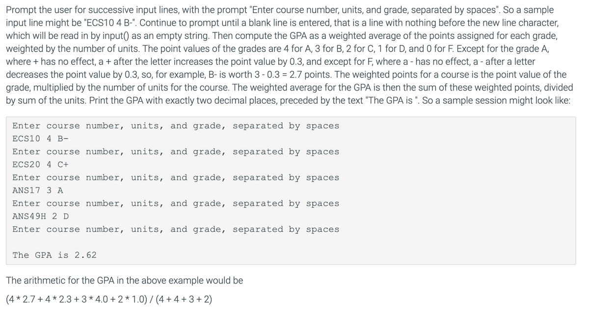 Prompt the user for successive input lines, with the prompt "Enter course number, units, and grade, separated by spaces". So a sample
input line might be "ECS10 4 B-". Continue to prompt until a blank line is entered, that is a line with nothing before the new line character,
which will be read in by input() as an empty string. Then compute the GPA as a weighted average of the points assigned for each grade,
weighted by the number of units. The point values of the grades are 4 for A, 3 for B, 2 for C, 1 for D, and 0 for F. Except for the grade A,
where + has no effect, a + after the letter increases the point value by 0.3, and except for F, where a - has no effect, a - after a letter
decreases the point value by 0.3, so, for example, B- is worth 3 - 0.3 = 2.7 points. The weighted points for a course is the point value of the
grade, multiplied by the number of units for the course. The weighted average for the GPA is then the sum of these weighted points, divided
by sum of the units. Print the GPA with exactly two decimal places, preceded by the text "The GPA is ". So a sample session might look like:
Enter course number, units, and grade, separated by spaces
ECS10 4 B-
Enter course number, units, and grade, separated by spaces
ECS20 4 C+
Enter course number, units, and grade, separated by spaces
ANS17 3 A
Enter course number, units, and grade, separated by spaces
ANS49H 2 D
Enter course number, units, and grade, separated by spaces
The GPA is 2.62
The arithmetic for the GPA in the above example would be
(4 * 2.7 + 4* 2.3 + 3* 4.0 + 2 * 1.0) / (4 + 4 + 3+ 2)
